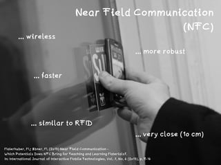 http://www.ﬂickr.com/photos/phatcontroller/1392243699
Near Field Communication
(NFC)
... wireless
... similar to RFID
... more robust
... faster
... very close (10 cm)
Maierhuber, M.; Ebner, M. (2013) Near Field Communication -  
Which Potentials Does NFC Bring for Teaching and Learning Materials?.  
In: International Journal of Interactive Mobile Technologies, Vol. 7, No. 4 (2013), p. 9-14
 
