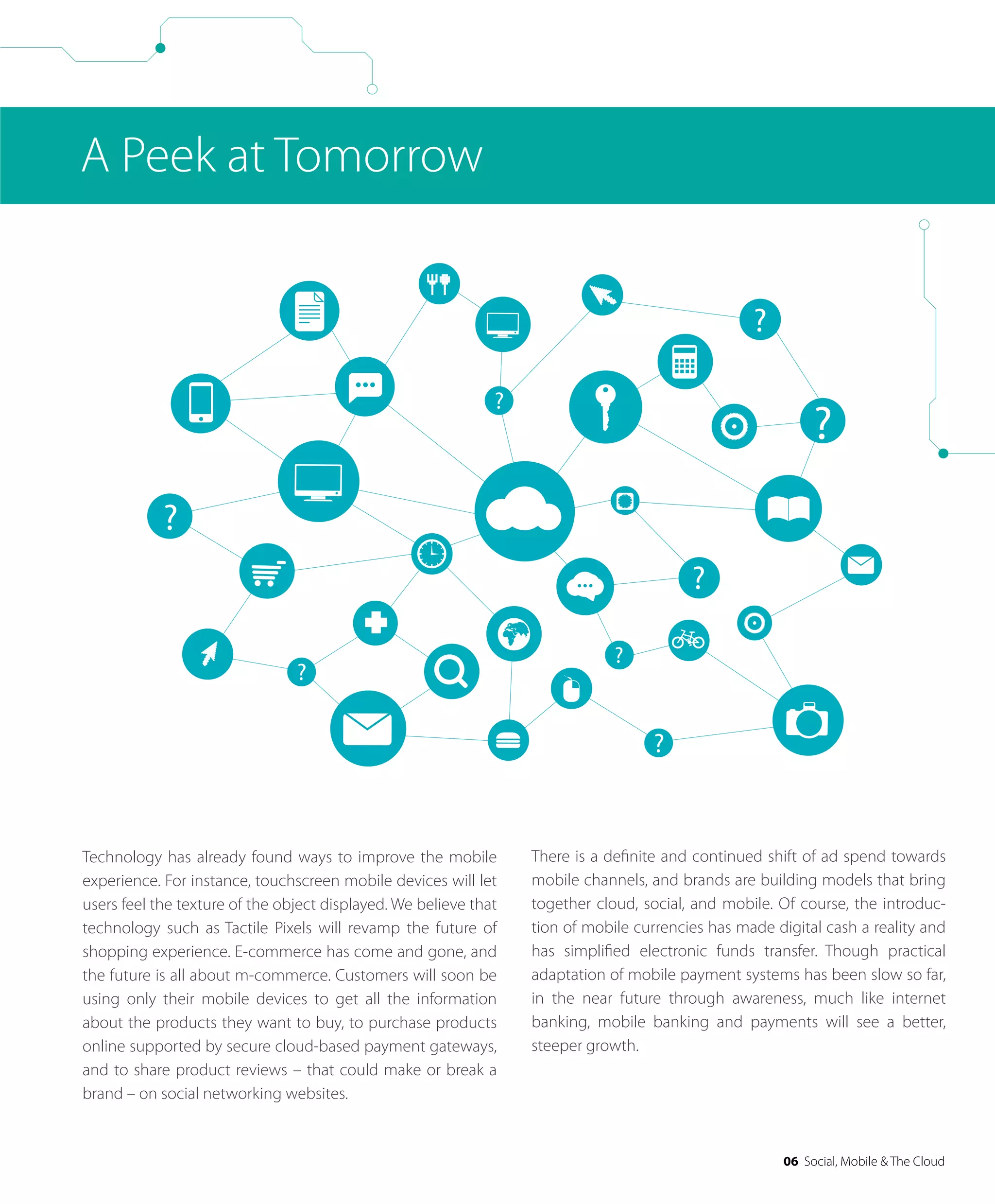 06 Social, Mobile & The Cloud
A Peek at Tomorrow
Technology has already found ways to improve the mobile
experience. For instance, touchscreen mobile devices will let
users feel the texture of the object displayed. We believe that
technology such as Tactile Pixels will revamp the future of
shopping experience. E-commerce has come and gone, and
the future is all about m-commerce. Customers will soon be
using only their mobile devices to get all the information
about the products they want to buy, to purchase products
online supported by secure cloud-based payment gateways,
and to share product reviews – that could make or break a
brand – on social networking websites.
There is a deﬁnite and continued shift of ad spend towards
mobile channels, and brands are building models that bring
together cloud, social, and mobile. Of course, the introduc-
tion of mobile currencies has made digital cash a reality and
has simpliﬁed electronic funds transfer. Though practical
adaptation of mobile payment systems has been slow so far,
in the near future through awareness, much like internet
banking, mobile banking and payments will see a better,
steeper growth.
 