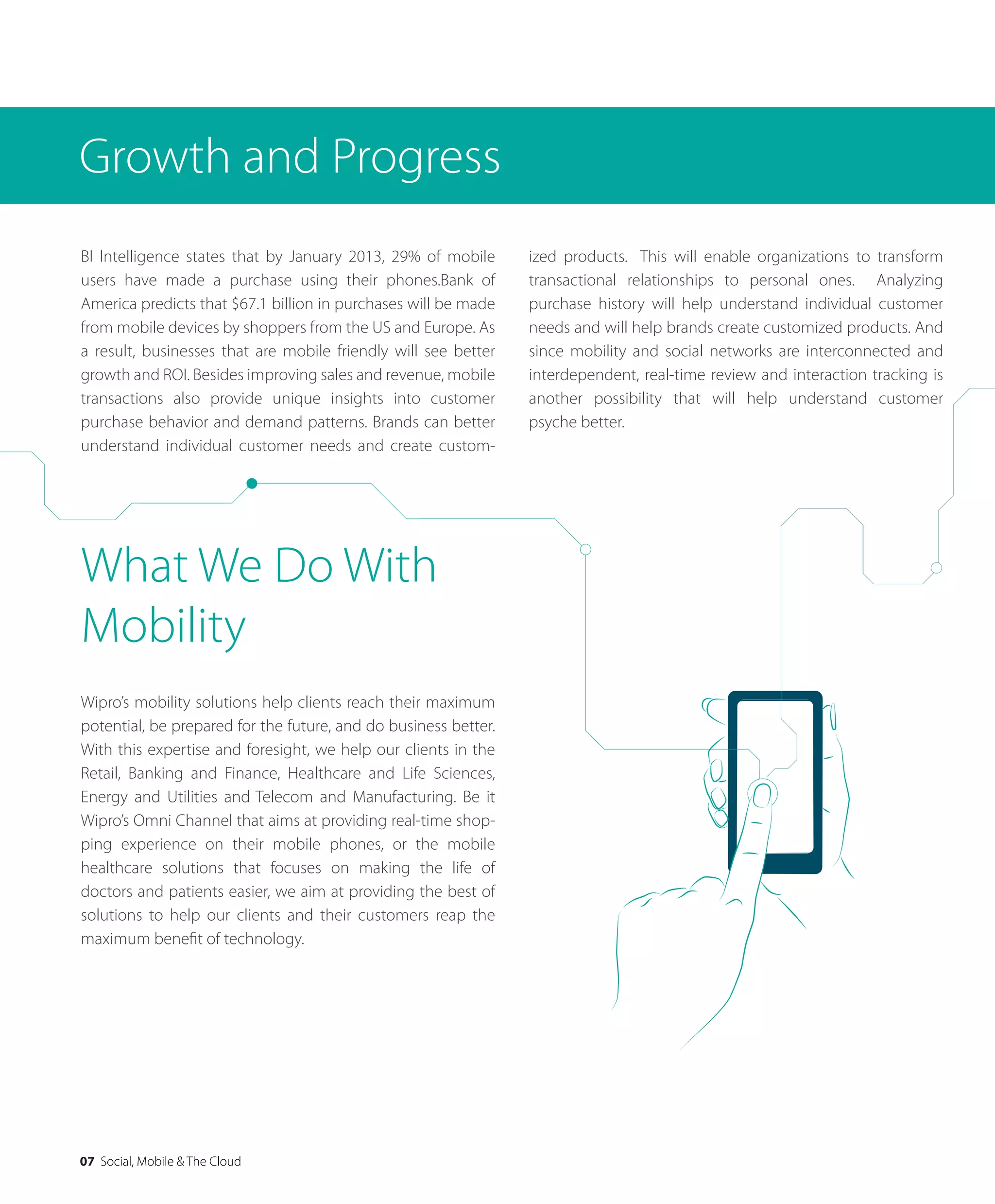 07 Social, Mobile & The Cloud
BI Intelligence states that by January 2013, 29% of mobile
users have made a purchase using their phones.Bank of
America predicts that $67.1 billion in purchases will be made
from mobile devices by shoppers from the US and Europe. As
a result, businesses that are mobile friendly will see better
growth and ROI. Besides improving sales and revenue, mobile
transactions also provide unique insights into customer
purchase behavior and demand patterns. Brands can better
understand individual customer needs and create custom-
Growth and Progress
ized products. This will enable organizations to transform
transactional relationships to personal ones. Analyzing
purchase history will help understand individual customer
needs and will help brands create customized products. And
since mobility and social networks are interconnected and
interdependent, real-time review and interaction tracking is
another possibility that will help understand customer
psyche better.
Wipro’s mobility solutions help clients reach their maximum
potential, be prepared for the future, and do business better.
With this expertise and foresight, we help our clients in the
Retail, Banking and Finance, Healthcare and Life Sciences,
Energy and Utilities and Telecom and Manufacturing. Be it
Wipro’s Omni Channel that aims at providing real-time shop-
ping experience on their mobile phones, or the mobile
healthcare solutions that focuses on making the life of
doctors and patients easier, we aim at providing the best of
solutions to help our clients and their customers reap the
maximum beneﬁt of technology.
What We Do With
Mobility
 