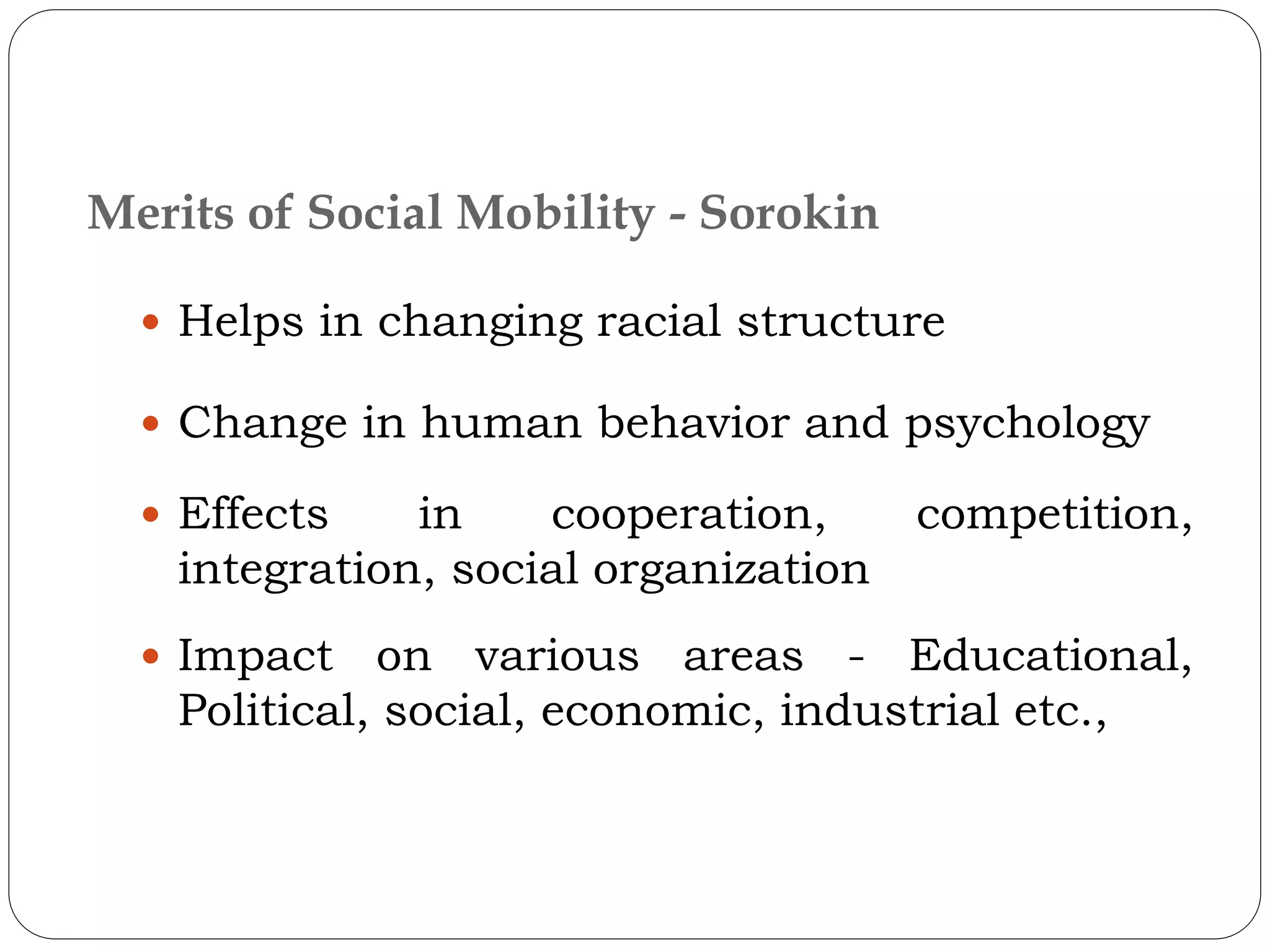  Helps in changing racial structure
 Change in human behavior and psychology
 Effects in cooperation, competition,
integration, social organization
 Impact on various areas - Educational,
Political, social, economic, industrial etc.,
Merits of Social Mobility - Sorokin
 
