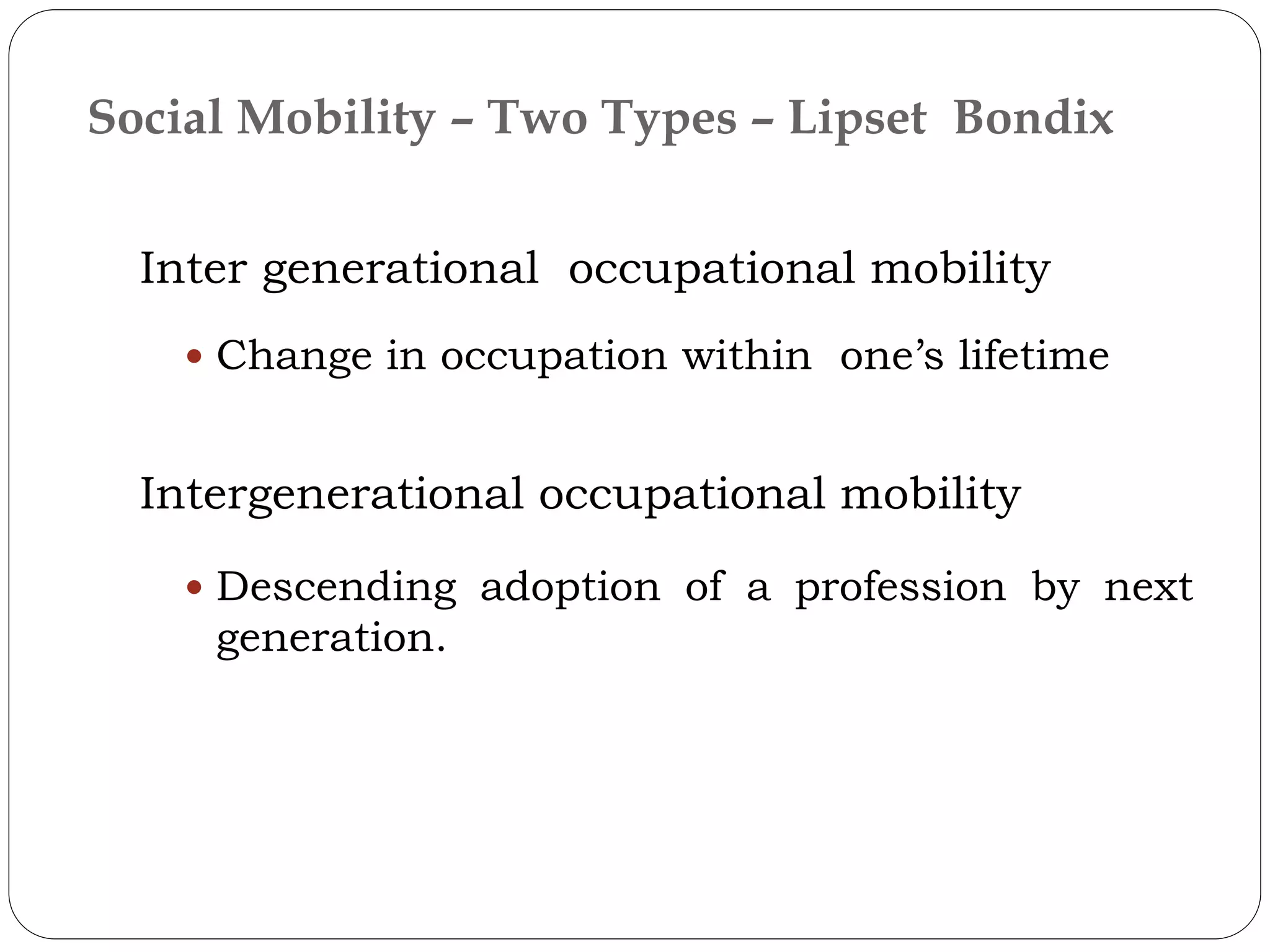 Inter generational occupational mobility
 Change in occupation within one’s lifetime
Intergenerational occupational mobility
 Descending adoption of a profession by next
generation.
Social Mobility – Two Types – Lipset Bondix
 