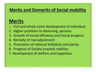 Merits and Demerits of Social mobility
Merits
1. Full and whole some development of individual
2. Higher positions to deserving persons
3. Growth of Social efficiency and Social progress
4. Remedy of mal-adjustment
5. Promotion of national Solidarity and plenty
6. Progress of Society towards stability
7. Development of welfare and happiness
 