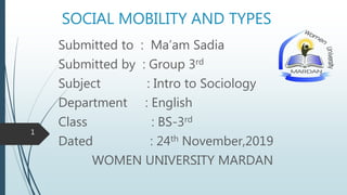SOCIAL MOBILITY AND TYPES
Submitted to : Ma’am Sadia
Submitted by : Group 3rd
Subject : Intro to Sociology
Department : English
Class : BS-3rd
Dated : 24th November,2019
WOMEN UNIVERSITY MARDAN
1
 
