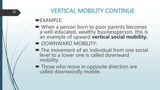 VERTICAL MOBILITY CONTINUE
EXAMPLE:
 When a person born to poor parents becomes
a well-educated, wealthy businessperson, this is
an example of upward vertical social mobility.
 DOWNWARD MOBILITY:
.The movement of an individual from one social
level to a lower one is called downward
mobility.
 Those who move in opposite direction are
called downwordly mobile.
20
 