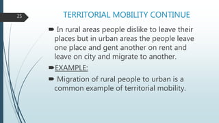 TERRITORIAL MOBILITY CONTINUE
 In rural areas people dislike to leave their
places but in urban areas the people leave
one place and gent another on rent and
leave on city and migrate to another.
EXAMPLE:
 Migration of rural people to urban is a
common example of territorial mobility.
25
 