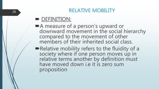 RELATIVE MOBILITY
 DEFINITION:
A measure of a person’s upward or
downward movement in the social hierarchy
compared to the movement of other
members of their inherited social class.
Relative mobility refers to the fluidity of a
society where if one person moves up in
relative terms another by definition must
have moved down i.e it is zero sum
proposition
26
 
