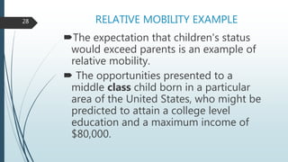 RELATIVE MOBILITY EXAMPLE
The expectation that children's status
would exceed parents is an example of
relative mobility.
 The opportunities presented to a
middle class child born in a particular
area of the United States, who might be
predicted to attain a college level
education and a maximum income of
$80,000.
28
 