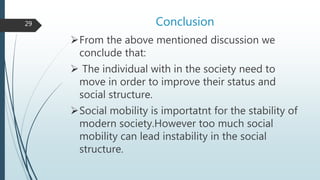 Conclusion
From the above mentioned discussion we
conclude that:
 The individual with in the society need to
move in order to improve their status and
social structure.
Social mobility is importatnt for the stability of
modern society.However too much social
mobility can lead instability in the social
structure.
29
 