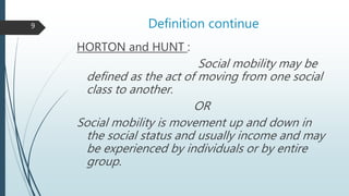 Definition continue
HORTON and HUNT :
Social mobility may be
defined as the act of moving from one social
class to another.
OR
Social mobility is movement up and down in
the social status and usually income and may
be experienced by individuals or by entire
group.
9
 