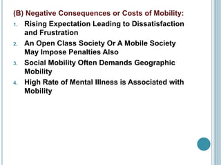 (B) Negative Consequences or Costs of Mobility:
1. Rising Expectation Leading to Dissatisfaction
and Frustration
2. An Open Class Society Or A Mobile Society
May Impose Penalties Also
3. Social Mobility Often Demands Geographic
Mobility
4. High Rate of Mental Illness is Associated with
Mobility
 