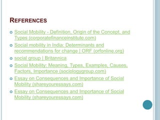 REFERENCES
 Social Mobility - Definition, Origin of the Concept, and
Types (corporatefinanceinstitute.com)
 Social mobility in India: Determinants and
recommendations for change | ORF (orfonline.org)
 social group | Britannica
 Social Mobility: Meaning, Types, Examples, Causes,
Factors, Importance (sociologygroup.com)
 Essay on Consequences and Importance of Social
Mobility (shareyouressays.com)
 Essay on Consequences and Importance of Social
Mobility (shareyouressays.com)
 