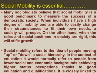 Social Mobility is essential…………
 Many sociologists believe that social mobility is a
good benchmark to measure the success of a
democratic society. When individuals have a high
degree of mobility and are able to easily change
their circumstances to fit their own needs, a
society will prosper. On the other hand, when the
roles and social positions in society are rigid, this
will stifle growth.
 Social mobility refers to the idea of people moving
"up" or "down" a social hierarchy. In the context of
education it would normally refer to people from
lower social and economic backgrounds achieving
higher status occupations thanks to good
education and qualifications. It is closely linked to
 