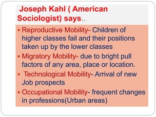 Joseph Kahl ( American
Sociologist) says..
 Reproductive Mobility- Children of
higher classes fail and their positions
taken up by the lower classes
 Migratory Mobility- due to bright pull
factors of any area, place or location.
 Technological Mobility- Arrival of new
Job prospects
 Occupational Mobility- frequent changes
in professions(Urban areas)
 