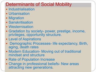 Determinants of Social Mobility
 Industrialisation
 Urbanisation
 Migration
 Sanskritisation
 Westernisation
 Gradation by society- power, prestige, income,
privileges, opportunity structure.
 Level of Aspirations
 Demographic Processes- life expectancy, Birth,
aging, death rates
 Modern Education- Moving out of traditional
mindset and structure
 Rate of Population Increase
 Change in professional beliefs- New areas
attracting new generations.
 