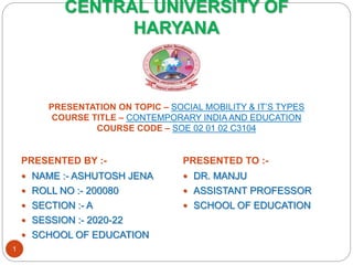 CENTRAL UNIVERSITY OF
HARYANA
PRESENTATION ON TOPIC – SOCIAL MOBILITY & IT’S TYPES
COURSE TITLE – CONTEMPORARY INDIA AND EDUCATION
COURSE CODE – SOE 02 01 02 C3104
PRESENTED BY :- PRESENTED TO :-
 NAME :- ASHUTOSH JENA
 ROLL NO :- 200080
 SECTION :- A
 SESSION :- 2020-22
 SCHOOL OF EDUCATION
 DR. MANJU
 ASSISTANT PROFESSOR
 SCHOOL OF EDUCATION
1
 