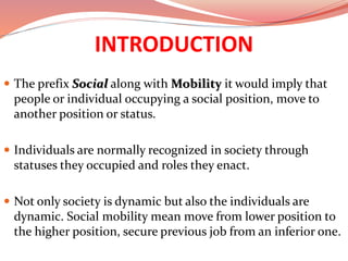 INTRODUCTION
 The prefix Social along with Mobility it would imply that
people or individual occupying a social position, move to
another position or status.
 Individuals are normally recognized in society through
statuses they occupied and roles they enact.
 Not only society is dynamic but also the individuals are
dynamic. Social mobility mean move from lower position to
the higher position, secure previous job from an inferior one.
 