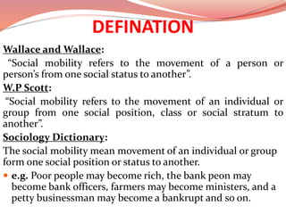 DEFINATION
Wallace and Wallace:
“Social mobility refers to the movement of a person or
person’s from one social status to another”.
W.P Scott:
“Social mobility refers to the movement of an individual or
group from one social position, class or social stratum to
another”.
Sociology Dictionary:
The social mobility mean movement of an individual or group
form one social position or status to another.
 e.g. Poor people may become rich, the bank peon may
become bank officers, farmers may become ministers, and a
petty businessman may become a bankrupt and so on.
 