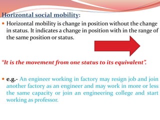 Horizontal social mobility:
 Horizontal mobility is change in position without the change
in status. It indicates a change in position with in the range of
the same position or status.
“It is the movement from one status to its equivalent”.
 e.g.- An engineer working in factory may resign job and join
another factory as an engineer and may work in more or less
the same capacity or join an engineering college and start
working as professor.
 