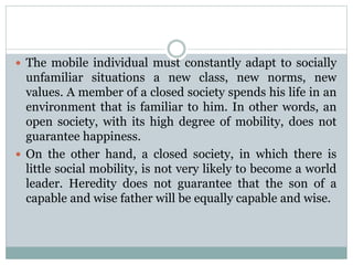  The mobile individual must constantly adapt to socially
unfamiliar situations a new class, new norms, new
values. A member of a closed society spends his life in an
environment that is familiar to him. In other words, an
open society, with its high degree of mobility, does not
guarantee happiness.
 On the other hand, a closed society, in which there is
little social mobility, is not very likely to become a world
leader. Heredity does not guarantee that the son of a
capable and wise father will be equally capable and wise.
 