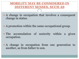 MOBILITY MAY BE CONSIDERED IN
DIFFERENT SENSES, SUCH AS
 A change in occupation that involves a consequent
change in status.
 A promotion within the same occupational group.
 The accumulation of seniority within a given
occupation.
 A change in occupation from one generation to
another, as from father to son.
 
