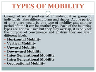 TYPES OF MOBILITY
Change of social position of an individual or group of
individuals takes different forms and shapes. At one period
of time there would be one type of mobility and another
period of time it can be another type. Each of the following
types are not exclusive but they may overlap, it is only for
the purpose of convenience and analysis they are given
different labels.
 Horizontal Mobility
 Vertical Mobility
 Upward Mobility
 Downward Mobility
 Inter Generational Mobility
 Intra Generational Mobility
 Occupational Mobility
 