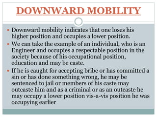 DOWNWARD MOBILITY
 Downward mobility indicates that one loses his
higher position and occupies a lower position.
 We can take the example of an individual, who is an
Engineer and occupies a respectable position in the
society because of his occupational position,
education and may be caste.
 If he is caught for accepting bribe or has committed a
sin or has done something wrong, he may be
sentenced to jail or members of his caste may
outcaste him and as a criminal or as an outcaste he
may occupy a lower position vis-a-vis position he was
occupying earlier
 