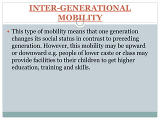 INTER-GENERATIONAL
MOBILITY
 This type of mobility means that one generation
changes its social status in contrast to preceding
generation. However, this mobility may be upward
or downward e.g. people of lower caste or class may
provide facilities to their children to get higher
education, training and skills.
 