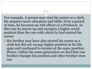 For example, A person may start his career as a clerk.
He acquires more education and skills. Over a period
of time, he becomes an IAS officer or a Professor. In
this way he moves up and occupies a higher social
position than the one with which he had started his
career.
 His brother may have also started his career as a
clerk but did not occupy higher position in his life
span and continued to remain at the same position.
Hence, within the same generation we find that one
brother changes his position and other brother does
not.
 