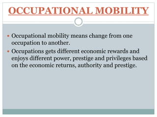 OCCUPATIONAL MOBILITY
 Occupational mobility means change from one
occupation to another.
 Occupations gets different economic rewards and
enjoys different power, prestige and privileges based
on the economic returns, authority and prestige.
 