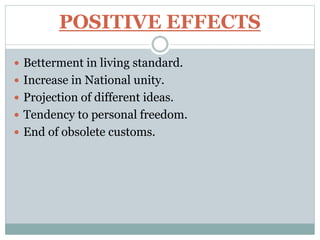 POSITIVE EFFECTS
 Betterment in living standard.
 Increase in National unity.
 Projection of different ideas.
 Tendency to personal freedom.
 End of obsolete customs.
 