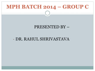 MPH BATCH 2014 – GROUP C
PRESENTED BY –
• DR. RAHUL SHRIVASTAVA
 