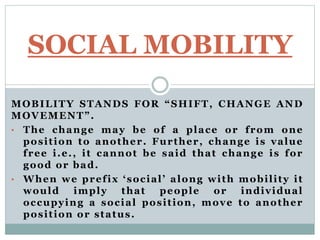 MOBILITY STANDS FOR “SHIFT, CHANGE AND
MOVEMENT”.
• The change may be of a place or from one
position to another. Further, change is value
free i.e., it cannot be said that change is for
good or bad.
• When we prefix ‘social’ along with mobility it
would imply that people or individual
occupying a social position, move to another
position or status.
SOCIAL MOBILITY
 