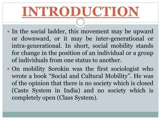 INTRODUCTION
 In the social ladder, this movement may be upward
or downward, or it may be inter-generational or
intra-generational. In short, social mobility stands
for change in the position of an individual or a group
of individuals from one status to another.
 On mobility Sorokin was the first sociologist who
wrote a book “Social and Cultural Mobility”. He was
of the opinion that there is no society which is closed
(Caste System in India) and no society which is
completely open (Class System).
 