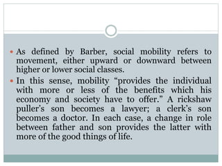  As defined by Barber, social mobility refers to
movement, either upward or downward between
higher or lower social classes.
 In this sense, mobility “provides the individual
with more or less of the benefits which his
economy and society have to offer.” A rickshaw
puller’s son becomes a lawyer; a clerk’s son
becomes a doctor. In each case, a change in role
between father and son provides the latter with
more of the good things of life.
 