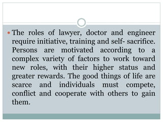  The roles of lawyer, doctor and engineer
require initiative, training and self- sacrifice.
Persons are motivated according to a
complex variety of factors to work toward
new roles, with their higher status and
greater rewards. The good things of life are
scarce and individuals must compete,
conflict and cooperate with others to gain
them.
 