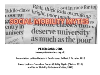 PETER SAUNDERS
                  (www.petersaunders.org.uk)

Presentation to Head Masters’ Conference, Belfast, 1 October 2012

  Based on Peter Saunders, Social Mobility Myths (Civitas, 2010)
          and Social Mobility Delusions (Civitas, 2012)
 