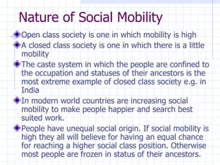 Nature of Social Mobility Open class society is one in which mobility is high A closed class society is one in which there is a little mobility The caste system in which the people are confined to the occupation and statuses of their ancestors is the most extreme example of closed class society e.g. in India In modern world countries are increasing social mobility to make people happier and search best suited work. People have unequal social origin. If social mobility is high they all will believe for having an equal chance for reaching a higher social class position. Otherwise most people are frozen in status of their ancestors. 