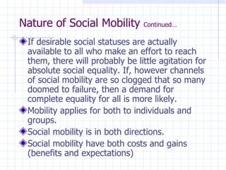 Nature of Social Mobility  Continued… If desirable social statuses are actually available to all who make an effort to reach them, there will probably be little agitation for absolute social equality. If, however channels of social mobility are so clogged that so many doomed to failure, then a demand for complete equality for all is more likely. Mobility applies for both to individuals and groups. Social mobility is in both directions. Social mobility have both costs and gains (benefits and expectations) 