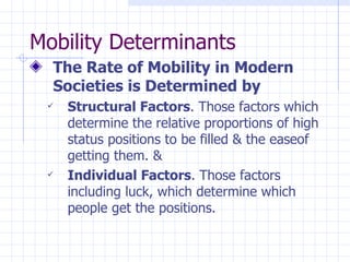 Mobility Determinants The Rate of Mobility in Modern Societies is Determined by Structural Factors . Those factors which determine the relative proportions of high status positions to be filled & the easeof getting them. & Individual Factors . Those factors including luck, which determine which people get the positions. 
