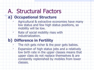 Structural Factors Occupational Structure Agricultural & extractive economies have many low status and few high status positions, so mobility will be low. Rate of social mobility rises with industrialization. Difference in Fertility The rich gets richer & the poor gets babies. Expansion of high status jobs and a relatively low birth rate in the upper classes means that upper class do not replace themselves & are constantly replenished by mobiles from lower classes. 