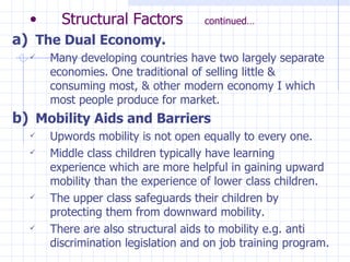 Structural Factors  continued… The Dual Economy. Many developing countries have two largely separate economies. One traditional of selling little & consuming most, & other modern economy I which most people produce for market. Mobility Aids and Barriers Upwords mobility is not open equally to every one. Middle class children typically have learning experience which are more helpful in gaining upward mobility than the experience of lower class children. The upper class safeguards their children by protecting them from downward mobility. There are also structural aids to mobility e.g. anti discrimination legislation and on job training program. 