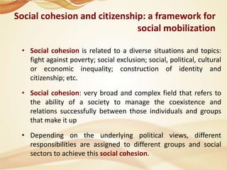 Social cohesion and citizenship: a framework for
social mobilization
• Social cohesion is related to a diverse situations and topics:
fight against poverty; social exclusion; social, political, cultural
or economic inequality; construction of identity and
citizenship; etc.
• Social cohesion: very broad and complex field that refers to
the ability of a society to manage the coexistence and
relations successfully between those individuals and groups
that make it up
• Depending on the underlying political views, different
responsibilities are assigned to different groups and social
sectors to achieve this social cohesion.

 