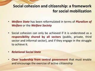 Social cohesion and citizenship: a framework
for social mobilization
• Welfare State has been reformulated in terms of Pluralism of
Welfare or the Welfare Society
• Social cohesion can only be achieved if it is understood as a
responsibility shared by all sectors (public, private, third
sector and informal sector), and if they engage in the struggle
to achieve it.
• Relational Social State
• Clear leadership from central government that must enable
and encourage the exercise of active citizenship

 