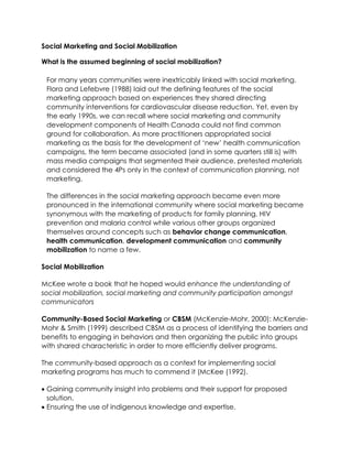 Social Marketing and Social Mobilization
What is the assumed beginning of social mobilization?
For many years communities were inextricably linked with social marketing.
Flora and Lefebvre (1988) laid out the defining features of the social
marketing approach based on experiences they shared directing
community interventions for cardiovascular disease reduction. Yet, even by
the early 1990s, we can recall where social marketing and community
development components of Health Canada could not find common
ground for collaboration. As more practitioners appropriated social
marketing as the basis for the development of ‘new’ health communication
campaigns, the term became associated (and in some quarters still is) with
mass media campaigns that segmented their audience, pretested materials
and considered the 4Ps only in the context of communication planning, not
marketing.
The differences in the social marketing approach became even more
pronounced in the international community where social marketing became
synonymous with the marketing of products for family planning, HIV
prevention and malaria control while various other groups organized
themselves around concepts such as behavior change communication,
health communication, development communication and community
mobilization to name a few.
Social Mobilization
McKee wrote a book that he hoped would enhance the understanding of
social mobilization, social marketing and community participation amongst
communicators
Community-Based Social Marketing or CBSM (McKenzie-Mohr, 2000): McKenzie-
Mohr & Smith (1999) described CBSM as a process of identifying the barriers and
benefits to engaging in behaviors and then organizing the public into groups
with shared characteristic in order to more efficiently deliver programs.
The community-based approach as a context for implementing social
marketing programs has much to commend it (McKee (1992).
 Gaining community insight into problems and their support for proposed
solution.
 Ensuring the use of indigenous knowledge and expertise.
 