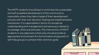 The NSTP students should bear in mind that the sustainable
and self-propelled development of the community is
impossible unless they take charge of their development
process with their own decision-making and implementation
mechanism. It is capacitated in terms of conceptual
understanding and management and advocacy related to
knowledge, Skills and attitudes. The intervention of NSTP
students in any deprived community should provide an
appropriate environment for the formation and growth of
self-help groups to achieve their common goals.
 