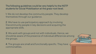 The following guidelines could be very helpful to the NSTP
students for Social Mobilization at the grass-root level.
1. We do not develop the community people. They develop
themselves through our guidance.
2. We have to use participatory approach by involving
thecommunity people in key decisions and acquiring the
appropriate skills.
3. We work with groups and not with individuals. Hence, we
should be aware of the presence of individual differences among
the groups.
4. The groups are small and functionally specific. They have
commonalities.
 