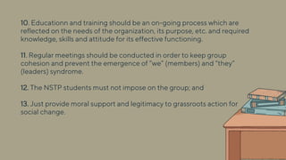 10. Educationn and training should be an on-going process which are
reflected on the needs of the organization, its purpose, etc. and required
knowledge, skills and attitude for its effective functioning.
11. Regular meetings should be conducted in order to keep group
cohesion and prevent the emergence of “we” (members) and “they”
(leaders) syndrome.
12. The NSTP students must not impose on the group; and
13. Just provide moral support and legitimacy to grassroots action for
social change.
 