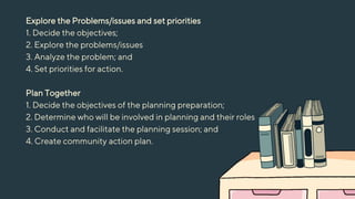 Explore the Problems/issues and set priorities
1. Decide the objectives;
2. Explore the problems/issues
3. Analyze the problem; and
4. Set priorities for action.
Plan Together
1. Decide the objectives of the planning preparation;
2. Determine who will be involved in planning and their roles
3. Conduct and facilitate the planning session; and
4. Create community action plan.
 
