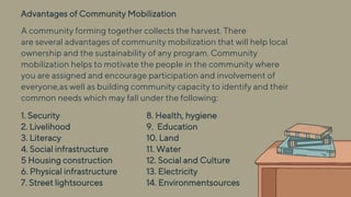 Advantages of Community Mobilization
1. Security
2. Livelihood
3. Literacy
4. Social infrastructure
5 Housing construction
6. Physical infrastructure
7. Street lightsources
8. Health, hygiene
9. Education
10. Land
11. Water
12. Social and Culture
13. Electricity
14. Environmentsources
A community forming together collects the harvest. There
are several advantages of community mobilization that will help local
ownership and the sustainability of any program. Community
mobilization helps to motivate the people in the community where
you are assigned and encourage participation and involvement of
everyone,as well as building community capacity to identify and their
common needs which may fall under the following:
 