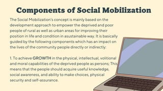 Components of Social Mobilization
The Social Mobilization’s concept is mainly based on the
development approach to empower the deprived and poor
people of rural as well as urban areas for improving their
position in life and condition in asustainable way. It is basically
guided by the following components which has an impact on
the lives of the community people directly or indirectly:
1. To achieve GROWTH in the physical, intellectual, volitional
and moral capabilities of the deprived people as persons; This
means that the people should acquire useful knowledge,
social awareness, and ability to make choices, physical
security and self-assurance.
 